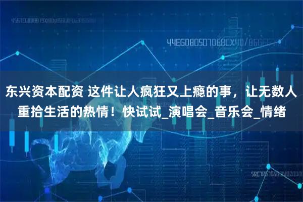 东兴资本配资 这件让人疯狂又上瘾的事，让无数人重拾生活的热情！快试试_演唱会_音乐会_情绪