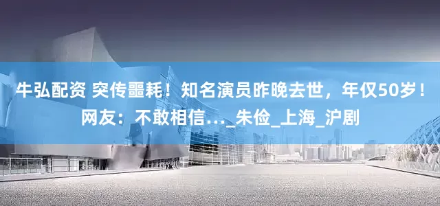 牛弘配资 突传噩耗！知名演员昨晚去世，年仅50岁！网友：不敢相信…_朱俭_上海_沪剧