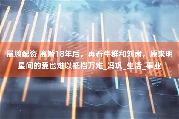 展鹏配资 离婚18年后，再看牛群和刘肃，原来明星间的爱也难以抵挡万难_冯巩_生活_事业