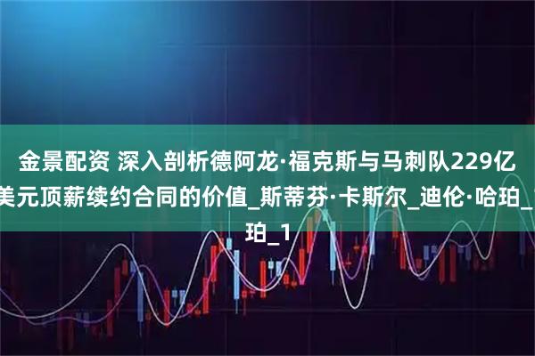 金景配资 深入剖析德阿龙·福克斯与马刺队229亿美元顶薪续约合同的价值_斯蒂芬·卡斯尔_迪伦·哈珀_1
