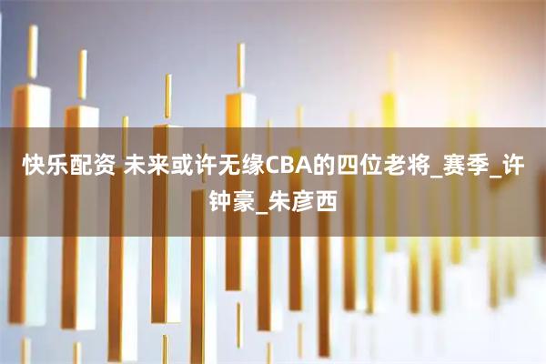 快乐配资 未来或许无缘CBA的四位老将_赛季_许钟豪_朱彦西