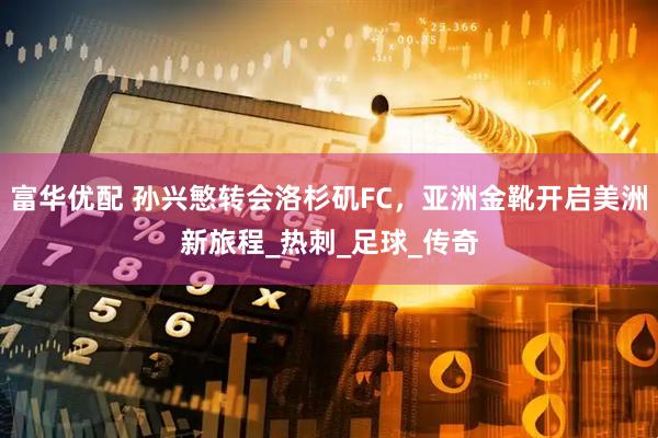 富华优配 孙兴慜转会洛杉矶FC，亚洲金靴开启美洲新旅程_热刺_足球_传奇