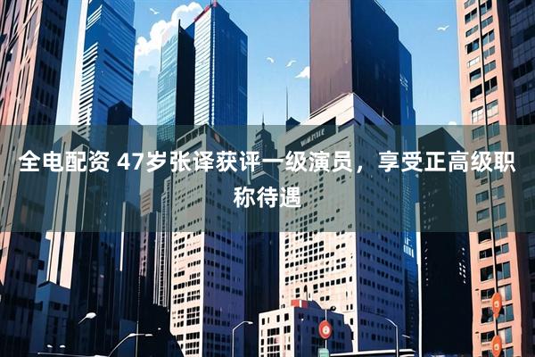 全电配资 47岁张译获评一级演员，享受正高级职称待遇