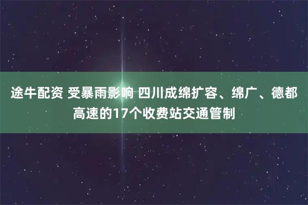 途牛配资 受暴雨影响 四川成绵扩容、绵广、德都高速的17个收费站交通管制