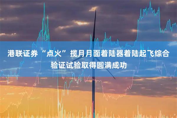 港联证券 “点火” 揽月月面着陆器着陆起飞综合验证试验取得圆满成功