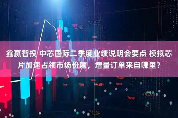 鑫赢智投 中芯国际二季度业绩说明会要点 模拟芯片加速占领市场份额，增量订单来自哪里？
