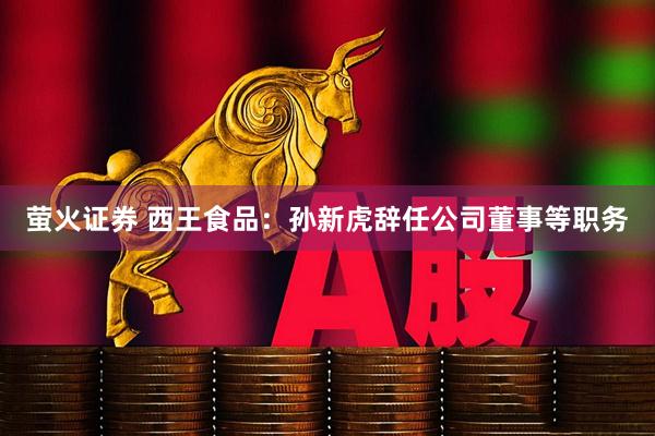 萤火证券 西王食品：孙新虎辞任公司董事等职务