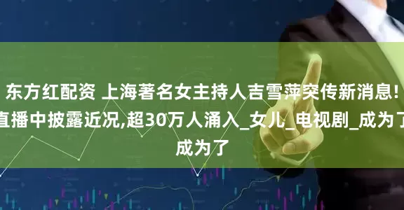 东方红配资 上海著名女主持人吉雪萍突传新消息!直播中披露近况,超30万人涌入_女儿_电视剧_成为了