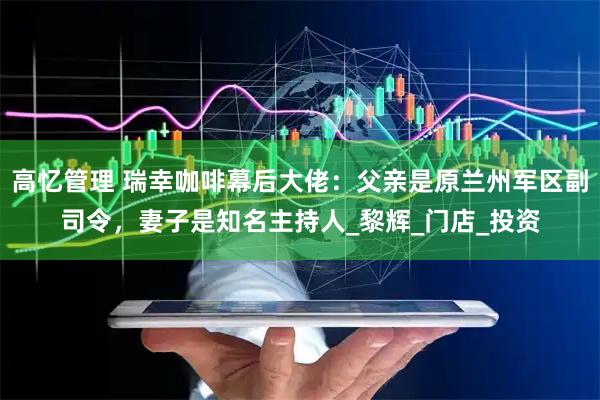 高忆管理 瑞幸咖啡幕后大佬：父亲是原兰州军区副司令，妻子是知名主持人_黎辉_门店_投资