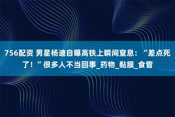 756配资 男星杨迪自曝高铁上瞬间窒息：“差点死了！”很多人不当回事_药物_黏膜_食管