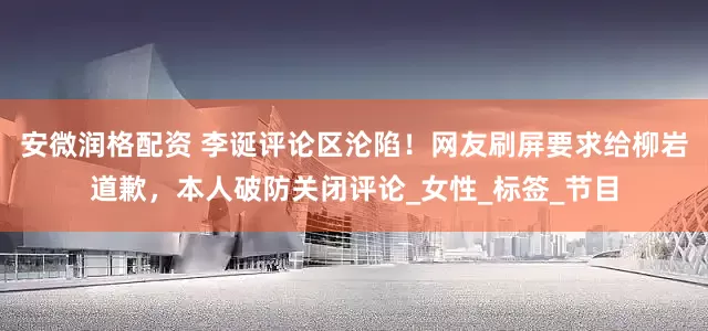 安微润格配资 李诞评论区沦陷！网友刷屏要求给柳岩道歉，本人破防关闭评论_女性_标签_节目