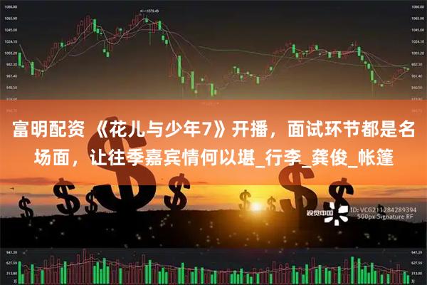 富明配资 《花儿与少年7》开播，面试环节都是名场面，让往季嘉宾情何以堪_行李_龚俊_帐篷