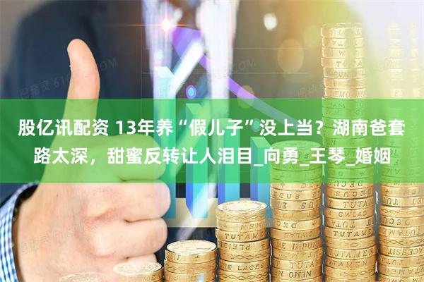 股亿讯配资 13年养“假儿子”没上当？湖南爸套路太深，甜蜜反转让人泪目_向勇_王琴_婚姻