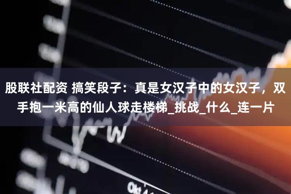 股联社配资 搞笑段子：真是女汉子中的女汉子，双手抱一米高的仙人球走楼梯_挑战_什么_连一片