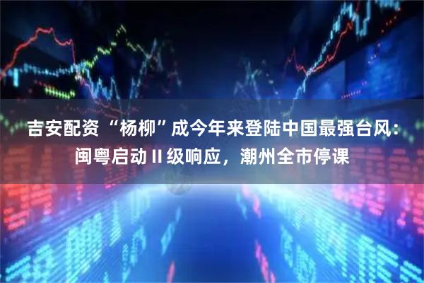 吉安配资 “杨柳”成今年来登陆中国最强台风：闽粤启动Ⅱ级响应，潮州全市停课