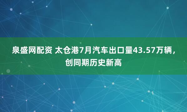泉盛网配资 太仓港7月汽车出口量43.57万辆，创同期历史新高