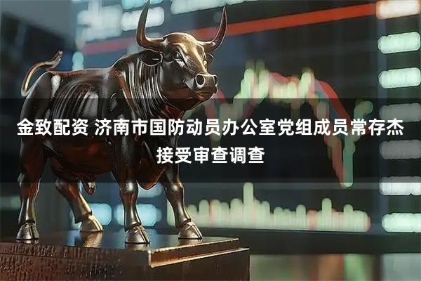 金致配资 济南市国防动员办公室党组成员常存杰接受审查调查