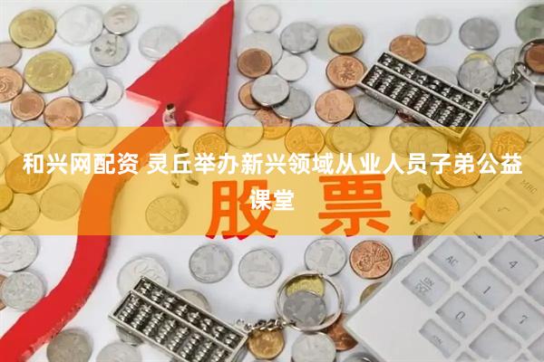 和兴网配资 灵丘举办新兴领域从业人员子弟公益课堂