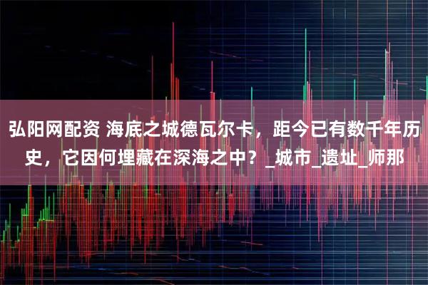 弘阳网配资 海底之城德瓦尔卡，距今已有数千年历史，它因何埋藏在深海之中？_城市_遗址_师那