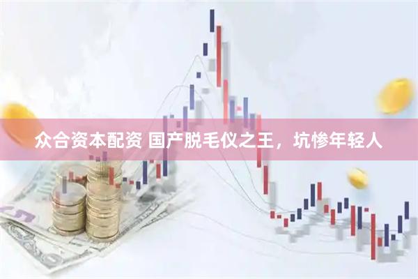 众合资本配资 国产脱毛仪之王，坑惨年轻人