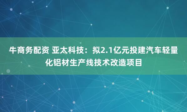 牛商务配资 亚太科技：拟2.1亿元投建汽车轻量化铝材生产线技术改造项目