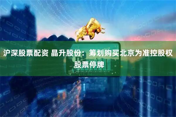 沪深股票配资 晶升股份：筹划购买北京为准控股权 股票停牌
