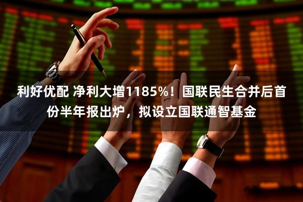 利好优配 净利大增1185%！国联民生合并后首份半年报出炉，拟设立国联通智基金