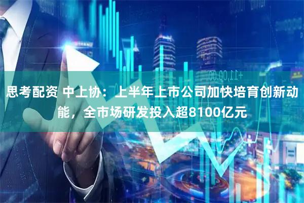 思考配资 中上协：上半年上市公司加快培育创新动能，全市场研发投入超8100亿元