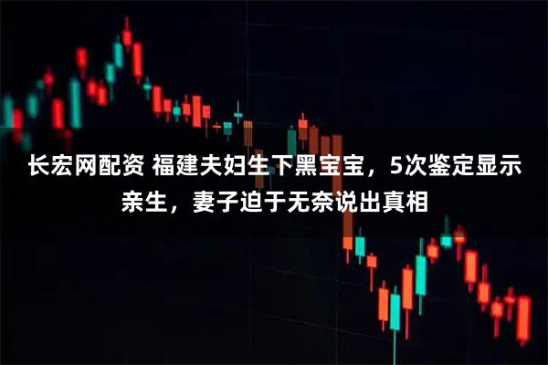 长宏网配资 福建夫妇生下黑宝宝，5次鉴定显示亲生，妻子迫于无奈说出真相
