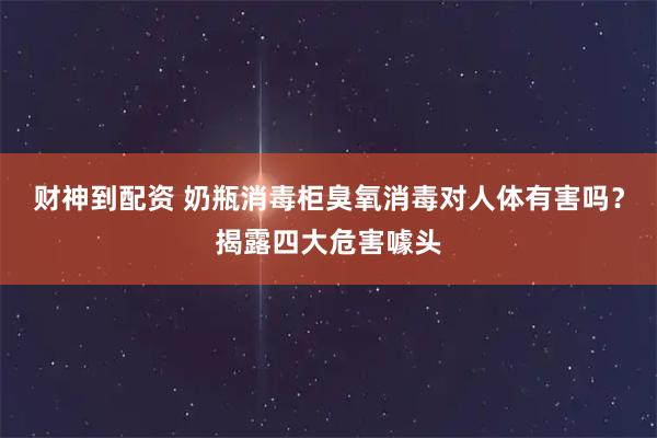 财神到配资 奶瓶消毒柜臭氧消毒对人体有害吗？揭露四大危害噱头