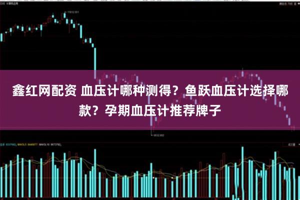 鑫红网配资 血压计哪种测得？鱼跃血压计选择哪款？孕期血压计推荐牌子