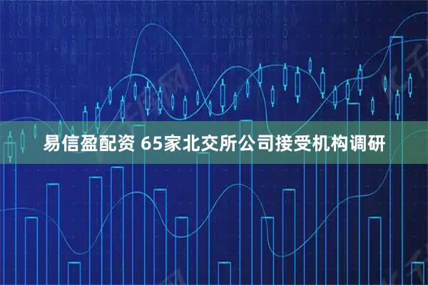 易信盈配资 65家北交所公司接受机构调研