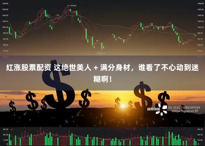 红涨股票配资 这绝世美人 + 满分身材，谁看了不心动到迷糊啊！
