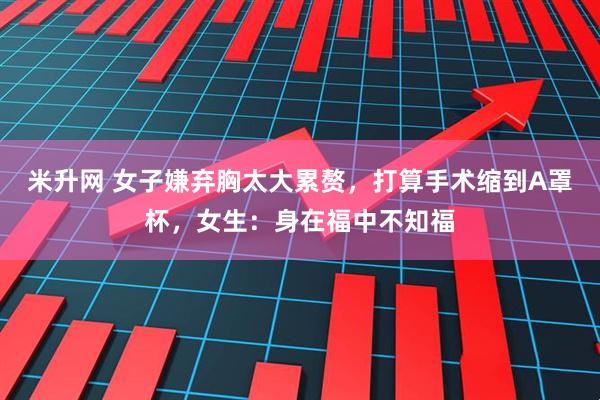 米升网 女子嫌弃胸太大累赘，打算手术缩到A罩杯，女生：身在福中不知福