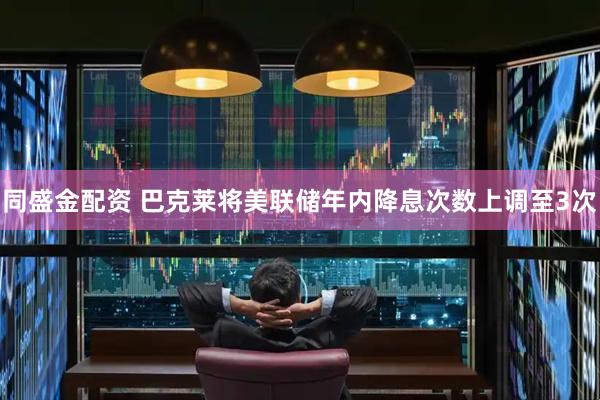 同盛金配资 巴克莱将美联储年内降息次数上调至3次