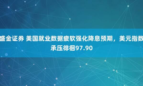 盛金证券 美国就业数据疲软强化降息预期，美元指数承压徘徊97.90