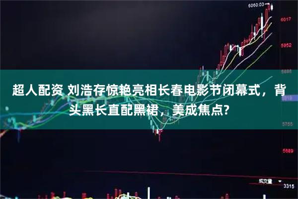 超人配资 刘浩存惊艳亮相长春电影节闭幕式，背头黑长直配黑裙，美成焦点?