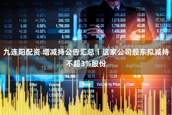 九连阳配资 增减持公告汇总丨这家公司股东拟减持不超3%股份