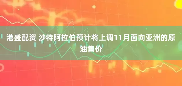 港盛配资 沙特阿拉伯预计将上调11月面向亚洲的原油售价