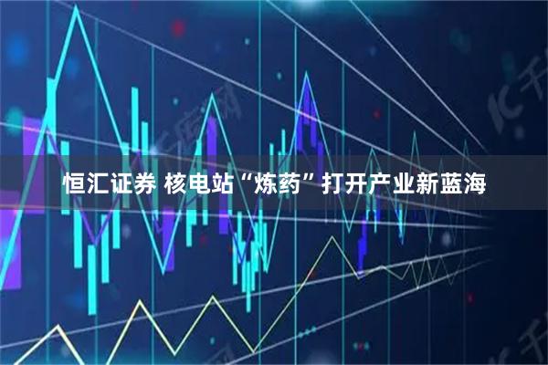 恒汇证券 核电站“炼药”打开产业新蓝海