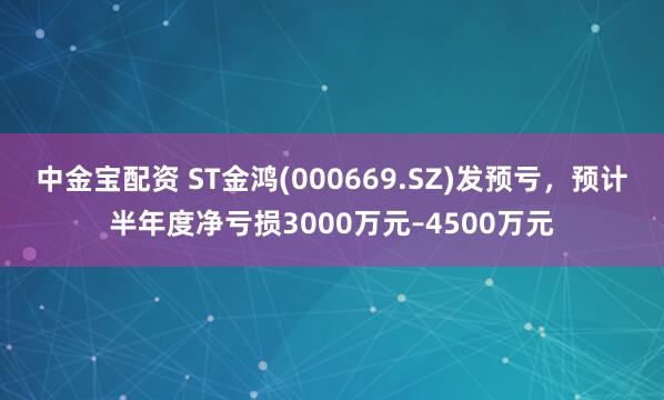 中金宝配资 ST金鸿(000669.SZ)发预亏，预计半年度净亏损3000万元–4500万元