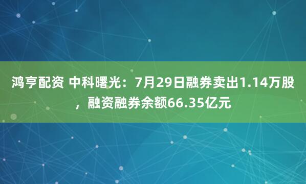 鸿亨配资 中科曙光：7月29日融券卖出1.14万股，融资融券余额66.35亿元