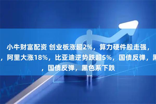 小牛财富配资 创业板涨超2%，算力硬件股走强，恒指涨2%，阿里大涨18%，比亚迪逆势跌超5%，国债反弹，黑色系下跌