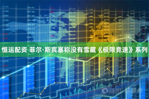 恒运配资 菲尔·斯宾塞称没有雪藏《极限竞速》系列