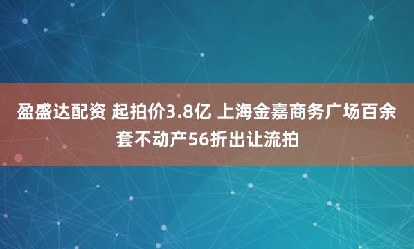 盈盛达配资 起拍价3.8亿 上海金嘉商务广场百余套不动产56折出让流拍