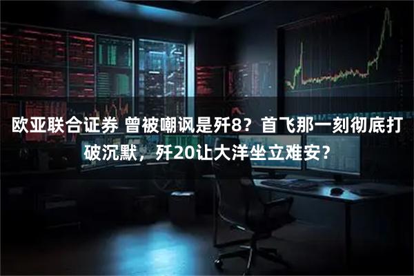 欧亚联合证券 曾被嘲讽是歼8？首飞那一刻彻底打破沉默，歼20让大洋坐立难安？