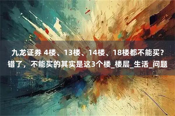 九龙证券 4楼、13楼、14楼、18楼都不能买？错了，不能买的其实是这3个楼_楼层_生活_问题