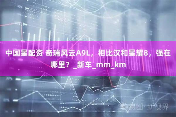 中国星配资 奇瑞风云A9L，相比汉和星耀8，强在哪里？_新车_mm_km