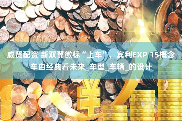 威贤配资 新双翼徽标“上车”,宾利EXP 15概念车由经典看未来_车型_车辆_的设计