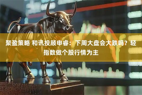 聚盈策略 和讯投顾申睿：下周大盘会大跌吗？轻指数做个股行情为主